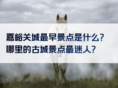 嘉峪关城最早景点是什么？哪里的古城景点最迷人？
