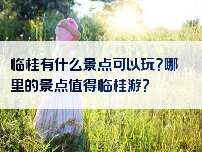 临桂有什么景点可以玩？哪里的景点值得临桂游？