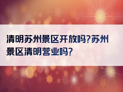 清明苏州景区开放吗？苏州景区清明营业吗？
