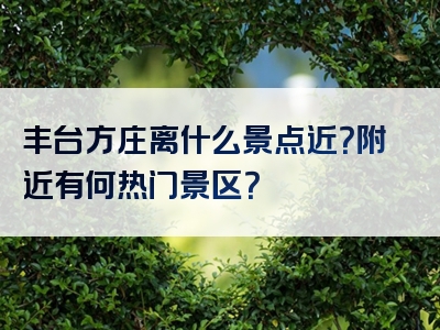 丰台方庄离什么景点近？附近有何热门景区？