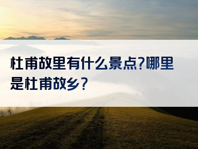 杜甫故里有什么景点？哪里是杜甫故乡？