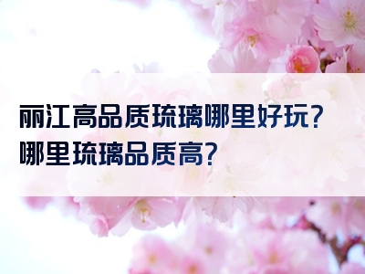 丽江高品质琉璃哪里好玩？哪里琉璃品质高？