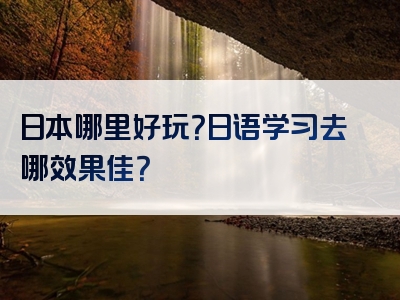 日本哪里好玩？日语学习去哪效果佳？