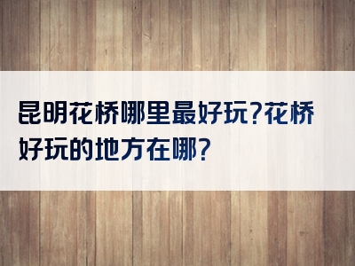 昆明花桥哪里最好玩？花桥好玩的地方在哪？