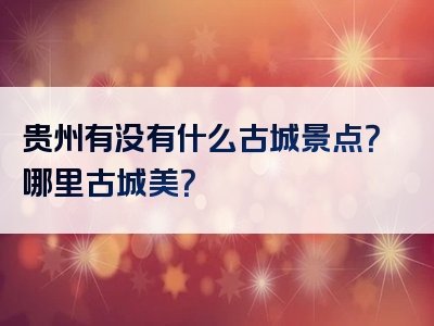 贵州有没有什么古城景点？哪里古城美？