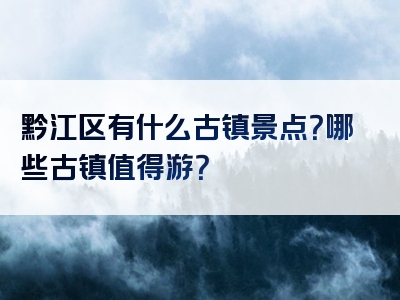 黔江区有什么古镇景点？哪些古镇值得游？