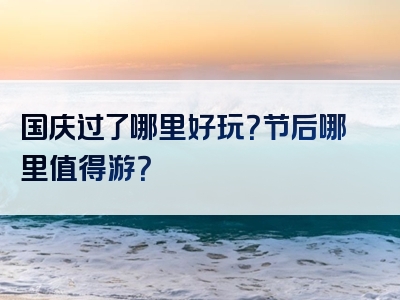 国庆过了哪里好玩？节后哪里值得游？