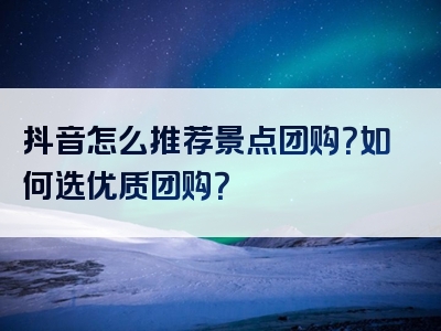 抖音怎么推荐景点团购？如何选优质团购？
