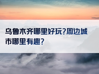 乌鲁木齐哪里好玩？周边城市哪里有趣？