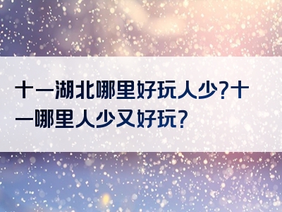 十一湖北哪里好玩人少？十一哪里人少又好玩？