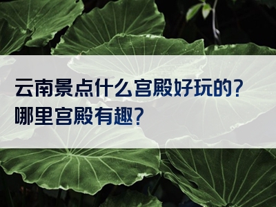 云南景点什么宫殿好玩的？哪里宫殿有趣？