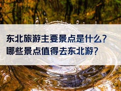 东北旅游主要景点是什么？哪些景点值得去东北游？
