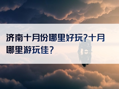 济南十月份哪里好玩？十月哪里游玩佳？