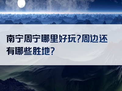 南宁周宁哪里好玩？周边还有哪些胜地？