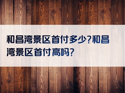和昌湾景区首付多少？和昌湾景区首付高吗？