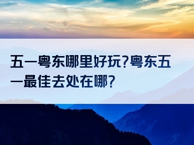 五一粤东哪里好玩？粤东五一最佳去处在哪？