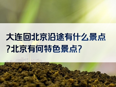 大连回北京沿途有什么景点？北京有何特色景点？