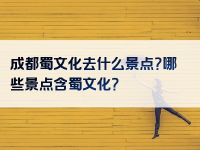 成都蜀文化去什么景点？哪些景点含蜀文化？