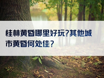 桂林黄昏哪里好玩？其他城市黄昏何处佳？