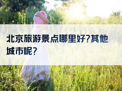北京旅游景点哪里好？其他城市呢？