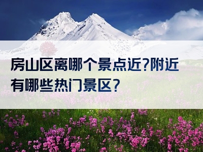 房山区离哪个景点近？附近有哪些热门景区？