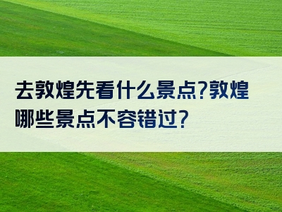 去敦煌先看什么景点？敦煌哪些景点不容错过？