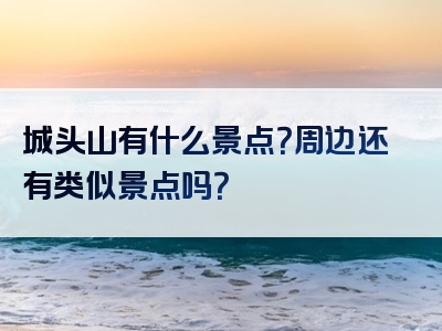 城头山有什么景点？周边还有类似景点吗？