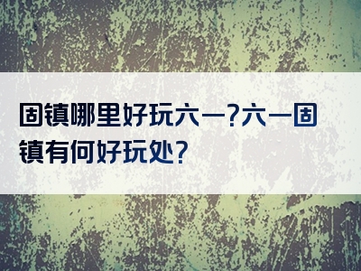 固镇哪里好玩六一？六一固镇有何好玩处？