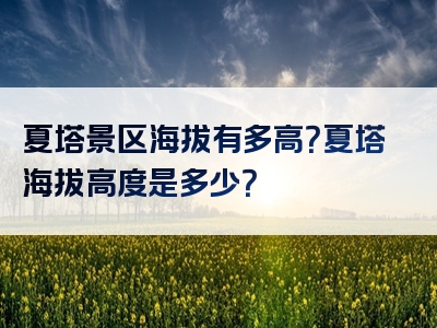 夏塔景区海拔有多高？夏塔海拔高度是多少？