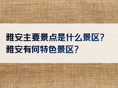 雅安主要景点是什么景区？雅安有何特色景区？