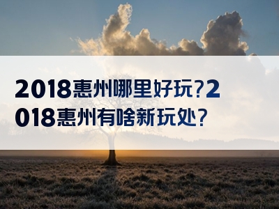 2018惠州哪里好玩？2018惠州有啥新玩处？