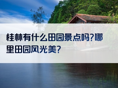 桂林有什么田园景点吗？哪里田园风光美？