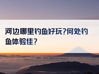 河边哪里钓鱼好玩？何处钓鱼体验佳？