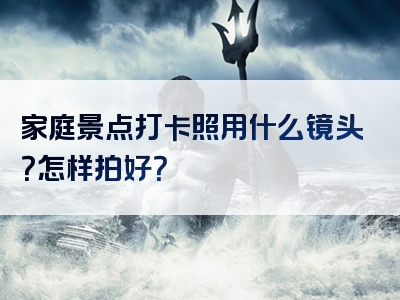 家庭景点打卡照用什么镜头？怎样拍好？