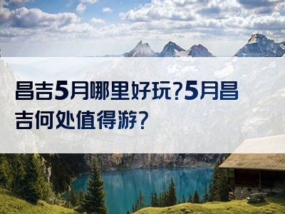 昌吉5月哪里好玩？5月昌吉何处值得游？