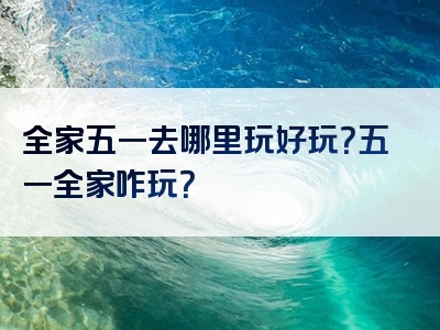 全家五一去哪里玩好玩？五一全家咋玩？