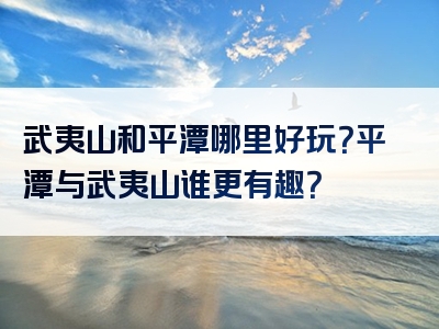 武夷山和平潭哪里好玩？平潭与武夷山谁更有趣？