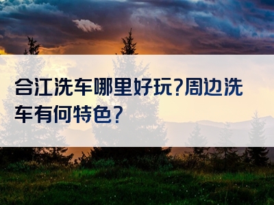 合江洗车哪里好玩？周边洗车有何特色？
