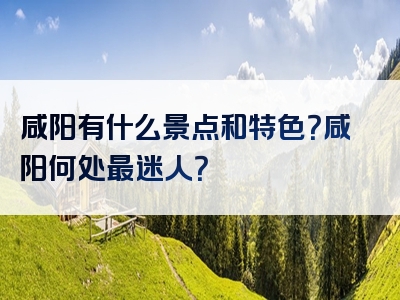 咸阳有什么景点和特色？咸阳何处最迷人？