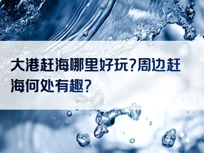 大港赶海哪里好玩？周边赶海何处有趣？