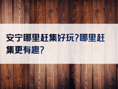 安宁哪里赶集好玩？哪里赶集更有趣？