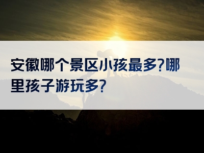 安徽哪个景区小孩最多？哪里孩子游玩多？