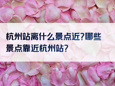 杭州站离什么景点近？哪些景点靠近杭州站？