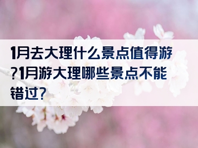 1月去大理什么景点值得游？1月游大理哪些景点不能错过？