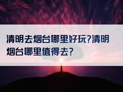 清明去烟台哪里好玩？清明烟台哪里值得去？