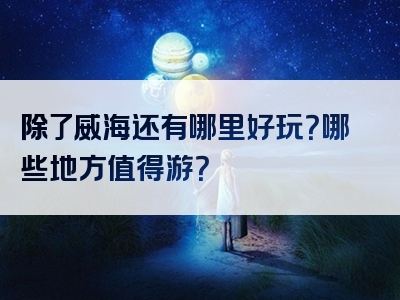 除了威海还有哪里好玩？哪些地方值得游？