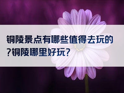 铜陵景点有哪些值得去玩的？铜陵哪里好玩？