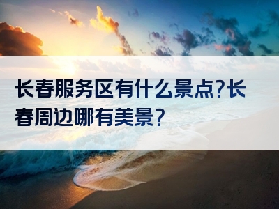 长春服务区有什么景点？长春周边哪有美景？