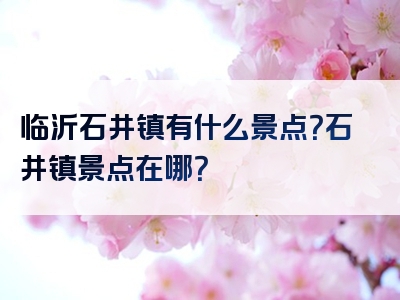 临沂石井镇有什么景点？石井镇景点在哪？