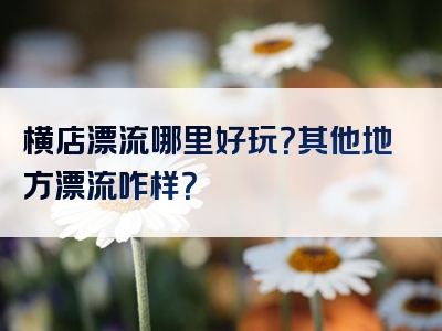 横店漂流哪里好玩？其他地方漂流咋样？